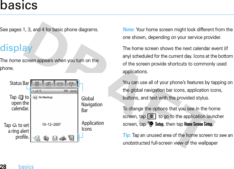 28basicsbasicsSee pages 1, 3, and 4 for basic phone diagrams.displayThe home screen appears when you turn on the phone.Note: Your home screen might look different from the one shown, depending on your service provider.The home screen shows the next calendar event (if any) scheduled for the current day. Icons at the bottom of the screen provide shortcuts to commonly used applications.You can use all of your phone’s features by tapping on the global navigation bar icons, application icons, buttons, and text with the provided stylus.To change the options that you see in the home screen, tap &lt; to go to the application launcher screen, tap u Setup, then tap Home Screen Setup.Tip: Tap an unused area of the home screen to see an unobstructed full-screen view of the wallpaper Tap @ to set a ring alert prole.Tap J to open the calendar.Global Navigation BarNo Meetings10-12-2007Status BarApplication Icons