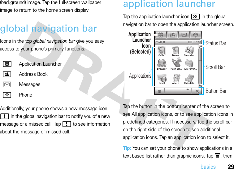 29basics(background) image. Tap the full-screen wallpaper image to return to the home screen displayglobal navigation barIcons in the top global navigation bar give you easy access to your phone’s primary functions:Additionally, your phone shows a new message icon ! in the global navigation bar to notify you of a new message or a missed call. Tap ! to see information about the message or missed call.application launcherTap the application launcher icon &lt; in the global navigation bar to open the application launcher screen.Tap the button in the bottom center of the screen to see All application icons, or to see application icons in predefined categories. If necessary, tap the scroll bar on the right side of the screen to see additional application icons. Tap an application icon to select it.Tip: You can set your phone to show applications in a text-based list rather than graphic icons. Tap é, then &lt; Application Launcher&gt; Address Book? Messageso PhoneApplication LauncherIcon(Selected)ApplicationsStatus BarScroll BarButton BarAlarmBrowserEmail   My Favor...Calls CalendarPush Em...CalculateNotes