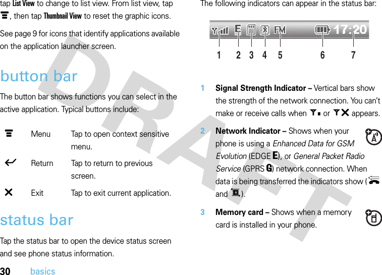 30basicstap List View to change to list view. From list view, tap é, then tap Thumbnail View to reset the graphic icons. See page 9 for icons that identify applications available on the application launcher screen.button barThe button bar shows functions you can select in the active application. Typical buttons include:status barTap the status bar to open the device status screen and see phone status information.The following indicators can appear in the status bar: 1Signal Strength Indicator – Vertical bars show the strength of the network connection. You can’t make or receive calls when + or ~ appears.2Network Indicator – Shows when your phone is using a Enhanced Data for GSM Evolution (EDGE O), or General Packet Radio Service (GPRSR) network connection. When data is being transferred the indicators show ({ and ^).3Memory card – Shows when a memory card is installed in your phone.é Menu Tap to open context sensitive menu.ó Return Tap to return to previous screen.â Exit Tap to exit current application.24 6135 7