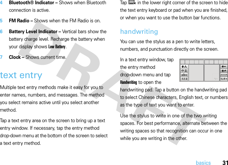 31basics4Bluetooth® Indicator – Shows when Bluetooth connection is active.5FM Radio – Shows when the FM Radio is on.6Battery Level Indicator – Vertical bars show the battery charge level. Recharge the battery when your display shows Low Battery.7Clock – Shows current time.text entryMultiple text entry methods make it easy for you to enter names, numbers, and messages. The method you select remains active until you select another method.Tap a text entry area on the screen to bring up a text entry window. If necessary, tap the entry method drop-down menu at the bottom of the screen to select a text entry method.Tap ë in the lower right corner of the screen to hide the text entry keyboard or pad when you are finished, or when you want to use the button bar functions.handwritingYou can use the stylus as a pen to write letters, numbers, and punctuation directly on the screen.In a text entry window, tap the entry method drop-down menu and tap Handwriting to open the handwriting pad. Tap a button on the handwriting pad to select Chinese characters, English text, or numbers as the type of text you want to enter.Use the stylus to write in one of the two writing spaces. For best performance, alternate between the writing spaces so that recognition can occur in one while you are writing in the other.