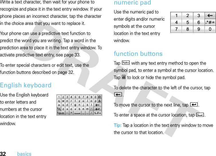 32basicsWrite a text character, then wait for your phone to recognize and place it in the text entry window. If your phone places an incorrect character, tap the character in the choice area that you want to replace it.Your phone can use a predictive text function to predict the word you are writing. Tap a word in the prediction area to place it in the text entry window. To activate predictive text entry, see page 33.To enter special characters or edit text, use the function buttons described on page 32.English keyboardUse the English keyboard to enter letters and numbers at the cursor location in the text entry window.numeric padUse the numeric pad to enter digits and/or numeric symbols at the cursor location in the text entry window.function buttonsTap t with any text entry method to open the symbol pad, to enter a symbol at the cursor location. Tap r to lock or hide the symbol pad.To delete the character to the left of the cursor, tap w.To move the cursor to the next line, tap v.To enter a space at the cursor location, tap u.Tip: Tap a location in the text entry window to move the cursor to that location.