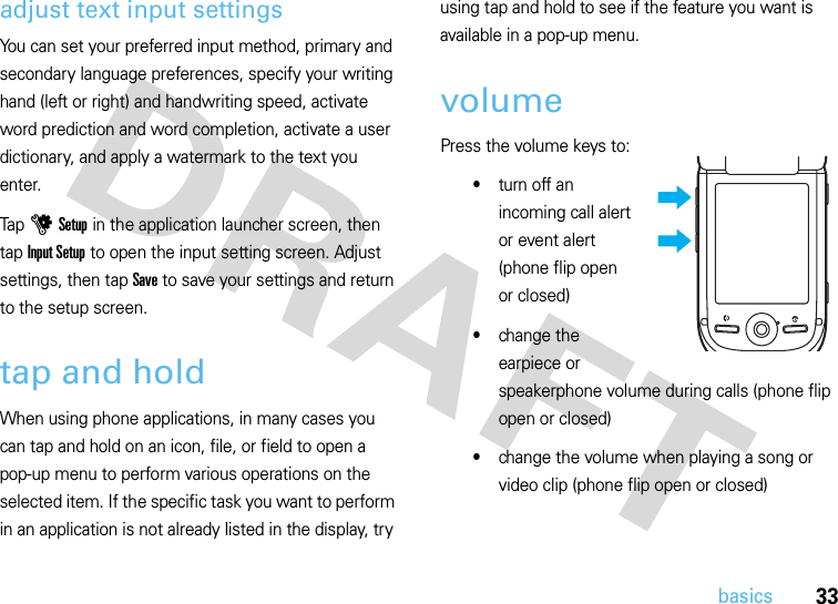 33basicsadjust text input settingsYou can set your preferred input method, primary and secondary language preferences, specify your writing hand (left or right) and handwriting speed, activate word prediction and word completion, activate a user dictionary, and apply a watermark to the text you enter.Tap u Setup in the application launcher screen, then tap Input Setup to open the input setting screen. Adjust settings, then tap Save to save your settings and return to the setup screen.tap and holdWhen using phone applications, in many cases you can tap and hold on an icon, file, or field to open a pop-up menu to perform various operations on the selected item. If the specific task you want to perform in an application is not already listed in the display, try using tap and hold to see if the feature you want is available in a pop-up menu.volumePress the volume keys to:•turn off an incoming call alert or event alert (phone flip open or closed)•change the earpiece or speakerphone volume during calls (phone flip open or closed)•change the volume when playing a song or video clip (phone flip open or closed)