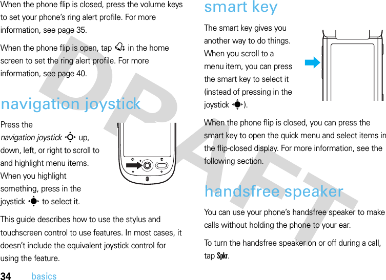 34basicsWhen the phone flip is closed, press the volume keys to set your phone’s ring alert profile. For more information, see page 35.When the phone flip is open, tap @ in the home screen to set the ring alert profile. For more information, see page 40.navigation joystickPress the navigation joystickS up, down, left, or right to scroll to and highlight menu items. When you highlight something, press in the joysticks to select it.This guide describes how to use the stylus and touchscreen control to use features. In most cases, it doesn’t include the equivalent joystick control for using the feature.smart keyThe smart key gives you another way to do things. When you scroll to a menu item, you can press the smart key to select it (instead of pressing in the joysticks).When the phone flip is closed, you can press the smart key to open the quick menu and select items in the flip-closed display. For more information, see the following section.handsfree speakerYou can use your phone’s handsfree speaker to make calls without holding the phone to your ear.To turn the handsfree speaker on or off during a call, tap Spkr.