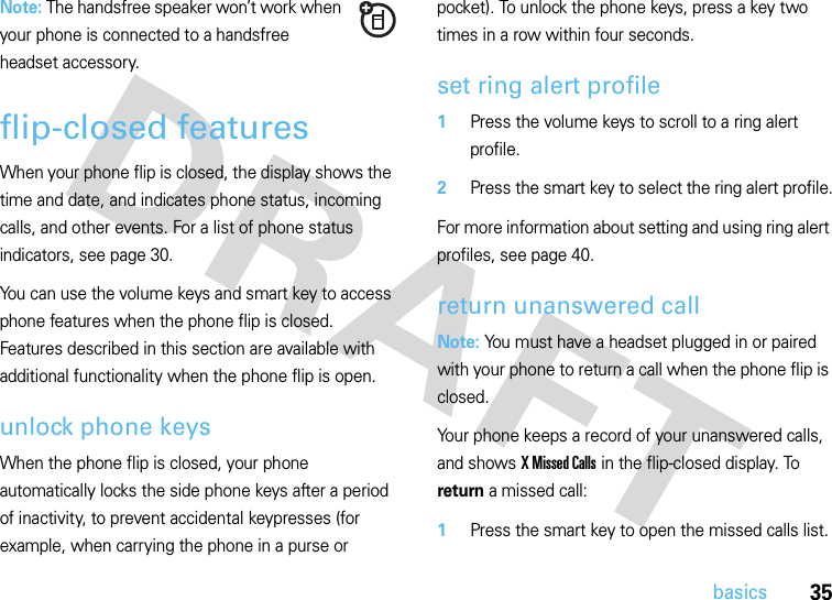 35basicsNote: The handsfree speaker won’t work when your phone is connected to a handsfree headset accessory.flip-closed featuresWhen your phone flip is closed, the display shows the time and date, and indicates phone status, incoming calls, and other events. For a list of phone status indicators, see page 30.You can use the volume keys and smart key to access phone features when the phone flip is closed. Features described in this section are available with additional functionality when the phone flip is open.unlock phone keysWhen the phone flip is closed, your phone automatically locks the side phone keys after a period of inactivity, to prevent accidental keypresses (for example, when carrying the phone in a purse or pocket). To unlock the phone keys, press a key two times in a row within four seconds.set ring alert profile  1Press the volume keys to scroll to a ring alert profile.2Press the smart key to select the ring alert profile.For more information about setting and using ring alert profiles, see page 40.return unanswered callNote: You must have a headset plugged in or paired with your phone to return a call when the phone flip is closed.Your phone keeps a record of your unanswered calls, and shows X Missed Calls in the flip-closed display. To return a missed call:  1Press the smart key to open the missed calls list.