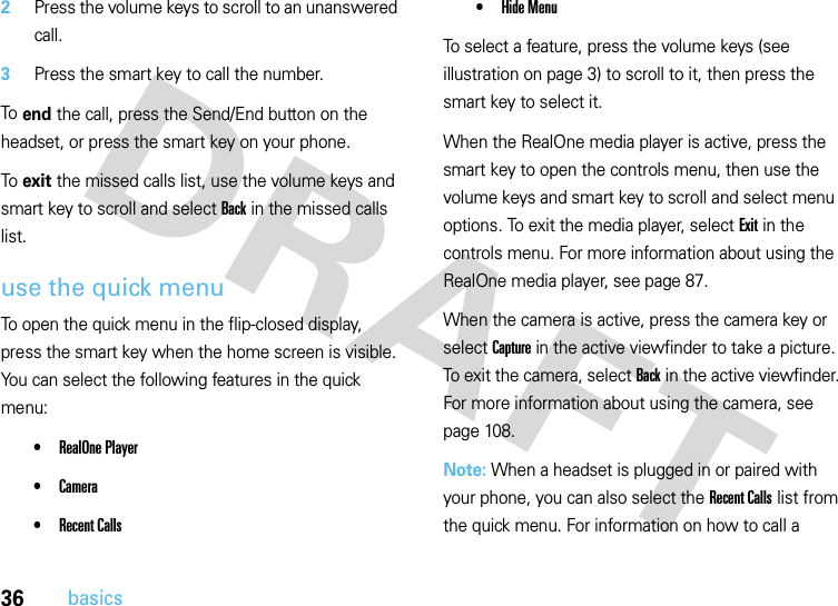 36basics2Press the volume keys to scroll to an unanswered call.3Press the smart key to call the number.To end the call, press the Send/End button on the headset, or press the smart key on your phone.To exit the missed calls list, use the volume keys and smart key to scroll and select Back in the missed calls list.use the quick menuTo open the quick menu in the flip-closed display, press the smart key when the home screen is visible. You can select the following features in the quick menu:•RealOne Player•Camera•Recent Calls•Hide MenuTo select a feature, press the volume keys (see illustration on page 3) to scroll to it, then press the smart key to select it.When the RealOne media player is active, press the smart key to open the controls menu, then use the volume keys and smart key to scroll and select menu options. To exit the media player, select Exit in the controls menu. For more information about using the RealOne media player, see page 87.When the camera is active, press the camera key or select Capture in the active viewfinder to take a picture. To exit the camera, select Back in the active viewfinder. For more information about using the camera, see page 108.Note: When a headset is plugged in or paired with your phone, you can also select the Recent Calls list from the quick menu. For information on how to call a 