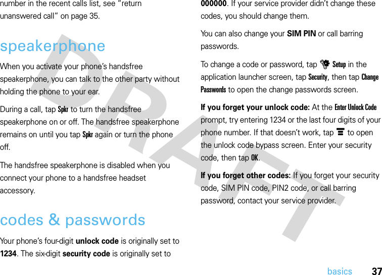 37basicsnumber in the recent calls list, see “return unanswered call” on page 35.speakerphoneWhen you activate your phone’s handsfree speakerphone, you can talk to the other party without holding the phone to your ear.During a call, tap Spkr to turn the handsfree speakerphone on or off. The handsfree speakerphone remains on until you tap Spkr again or turn the phone off.The handsfree speakerphone is disabled when you connect your phone to a handsfree headset accessory.codes &amp; passwordsYour phone’s four-digit unlock code is originally set to 1234. The six-digit security code is originally set to 000000. If your service provider didn’t change these codes, you should change them.You can also change your SIM PIN or call barring passwords.To change a code or password, tap u Setup in the application launcher screen, tap Security, then tap Change Passwords to open the change passwords screen.If you forget your unlock code:At the Enter Unlock Code prompt, try entering 1234 or the last four digits of your phone number. If that doesn’t work, tap é to open the unlock code bypass screen. Enter your security code, then tap OK.If you forget other codes: If you forget your security code, SIM PIN code, PIN2 code, or call barring password, contact your service provider.