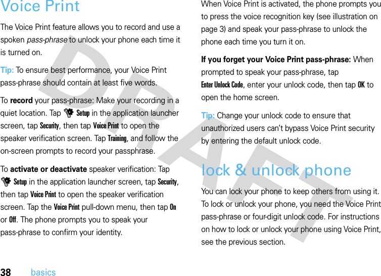 38basicsVoice PrintThe Voice Print feature allows you to record and use a spoken pass-phrase to unlock your phone each time it is turned on.Tip: To ensure best performance, your Voice Print pass-phrase should contain at least five words.To record your pass-phrase: Make your recording in a quiet location. Tap uSetup in the application launcher screen, tap Security, then tap Voice Print to open the speaker verification screen. Tap Training, and follow the on-screen prompts to record your passphrase.To activate or deactivate speaker verification: Tap uSetup in the application launcher screen, tap Security, then tap Voice Print to open the speaker verification screen. Tap the Voice Print pull-down menu, then tap On or Off. The phone prompts you to speak your pass-phrase to confirm your identity.When Voice Print is activated, the phone prompts you to press the voice recognition key (see illustration on page 3) and speak your pass-phrase to unlock the phone each time you turn it on.If you forget your Voice Print pass-phrase: When prompted to speak your pass-phrase, tap Enter Unlock Code, enter your unlock code, then tap OK to open the home screen.Tip: Change your unlock code to ensure that unauthorized users can’t bypass Voice Print security by entering the default unlock code.lock &amp; unlock phoneYou can lock your phone to keep others from using it. To lock or unlock your phone, you need the Voice Print pass-phrase or four-digit unlock code. For instructions on how to lock or unlock your phone using Voice Print, see the previous section.