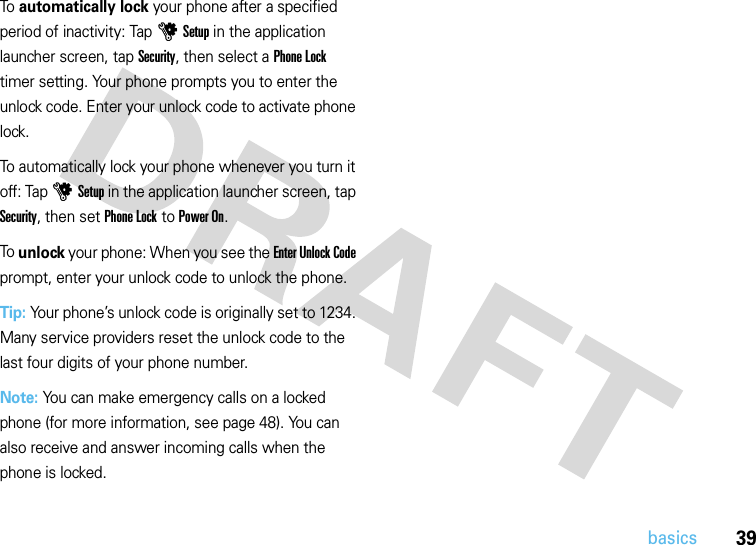 39basicsTo automatically lock your phone after a specified period of inactivity: Tap uSetup in the application launcher screen, tap Security, then select a Phone Lock timer setting. Your phone prompts you to enter the unlock code. Enter your unlock code to activate phone lock.To automatically lock your phone whenever you turn it off: Tap uSetup in the application launcher screen, tap Security, then set Phone Lock to Power On.To unlock your phone: When you see the Enter Unlock Code prompt, enter your unlock code to unlock the phone.Tip: Your phone’s unlock code is originally set to 1234. Many service providers reset the unlock code to the last four digits of your phone number.Note: You can make emergency calls on a locked phone (for more information, see page 48). You can also receive and answer incoming calls when the phone is locked.