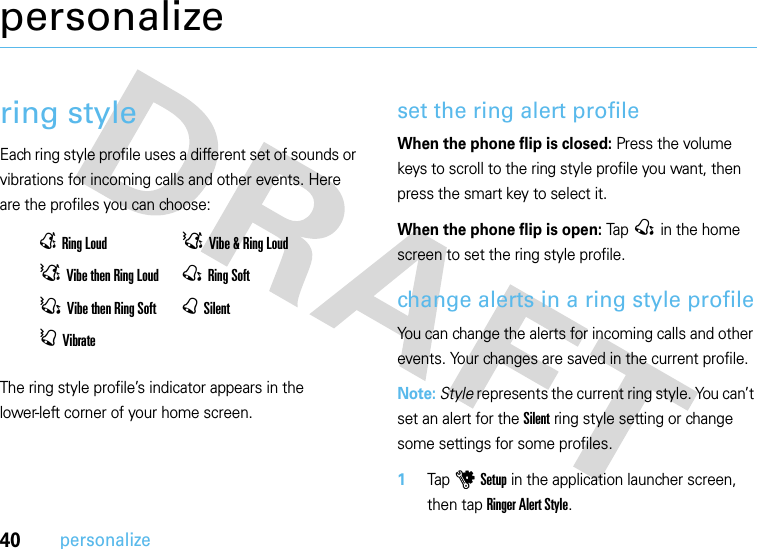 40personalizepersonalizering styleEach ring style profile uses a different set of sounds or vibrations for incoming calls and other events. Here are the profiles you can choose:The ring style profile’s indicator appears in the lower-left corner of your home screen. set the ring alert profileWhen the phone flip is closed: Press the volume keys to scroll to the ring style profile you want, then press the smart key to select it.When the phone flip is open: Tap @ in the home screen to set the ring style profile.change alerts in a ring style profileYou can change the alerts for incoming calls and other events. Your changes are saved in the current profile.Note: Style represents the current ring style. You can’t set an alert for the Silent ring style setting or change some settings for some profiles.  1Tap u Setup in the application launcher screen, then tap Ringer Alert Style.ERing Loud DVibe &amp; Ring LoudDVibe then Ring Loud @Ring SoftCVibe then Ring Soft BSilentAVibrate