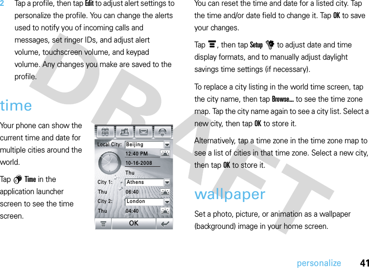 41personalize2Tap a profile, then tap Edit to adjust alert settings to personalize the profile. You can change the alerts used to notify you of incoming calls and messages, set ringer IDs, and adjust alert volume, touchscreen volume, and keypad volume. Any changes you make are saved to the profile.timeYour phone can show the current time and date for multiple cities around the world.Tap 5 Time in the application launcher screen to see the time screen.You can reset the time and date for a listed city. Tap the time and/or date field to change it. Tap OK to save your changes.Tap é, then tap Setup u to adjust date and time display formats, and to manually adjust daylight savings time settings (if necessary).To replace a city listing in the world time screen, tap the city name, then tap Browse... to see the time zone map. Tap the city name again to see a city list. Select a new city, then tap OK to store it.Alternatively, tap a time zone in the time zone map to see a list of cities in that time zone. Select a new city, then tap OK to store it.wallpaperSet a photo, picture, or animation as a wallpaper (background) image in your home screen.Local City:Beijing12:40 PM06:4004:4010-16-2008City 1:AthensCity 2:LondonThuThuThuOK