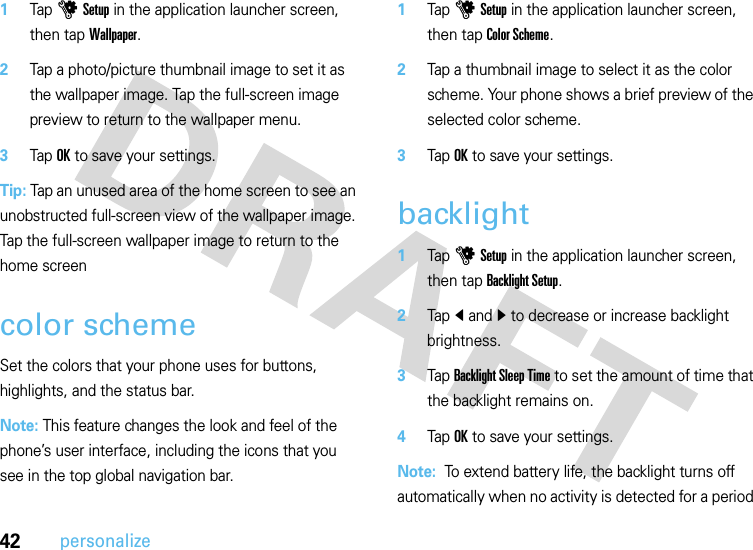 42personalize  1Tap u Setup in the application launcher screen, then tap Wallpaper.2Tap a photo/picture thumbnail image to set it as the wallpaper image. Tap the full-screen image preview to return to the wallpaper menu.3Tap OK to save your settings.Tip: Tap an unused area of the home screen to see an unobstructed full-screen view of the wallpaper image. Tap the full-screen wallpaper image to return to the home screencolor schemeSet the colors that your phone uses for buttons, highlights, and the status bar.Note: This feature changes the look and feel of the phone’s user interface, including the icons that you see in the top global navigation bar.  1Tap u Setup in the application launcher screen, then tap Color Scheme.2Tap a thumbnail image to select it as the color scheme. Your phone shows a brief preview of the selected color scheme.3Tap OK to save your settings.backlight  1Tap u Setup in the application launcher screen, then tap Backlight Setup.2Tap î and ì to decrease or increase backlight brightness.3Tap Backlight Sleep Time to set the amount of time that the backlight remains on.4Tap OK to save your settings.Note:  To extend battery life, the backlight turns off automatically when no activity is detected for a period 