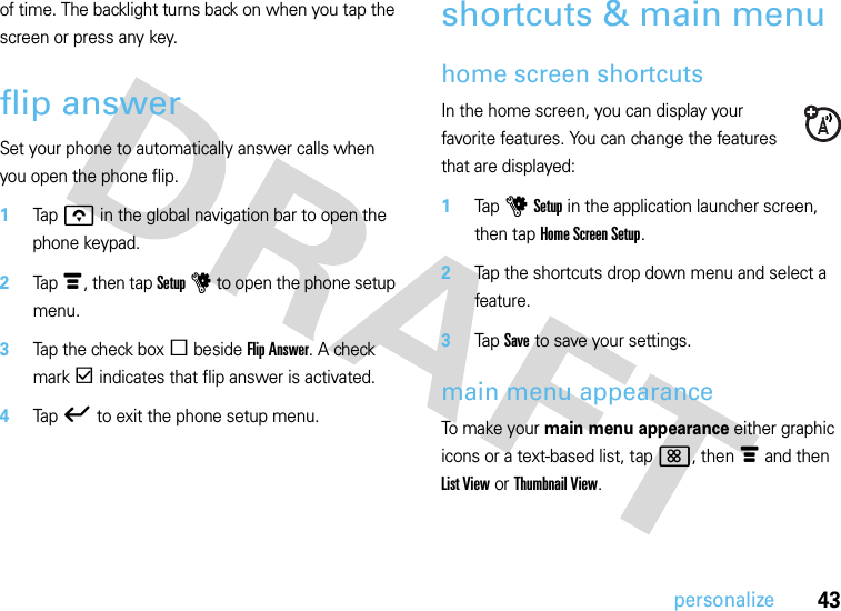 43personalizeof time. The backlight turns back on when you tap the screen or press any key.flip answerSet your phone to automatically answer calls when you open the phone flip.  1Tapo in the global navigation bar to open the phone keypad.2Tap é, then tap Setup u to open the phone setup menu.3Tap the check box e beside Flip Answer. A check mark d indicates that flip answer is activated.4Tap ó to exit the phone setup menu.shortcuts &amp; main menuhome screen shortcutsIn the home screen, you can display your favorite features. You can change the features that are displayed:  1Tap u Setup in the application launcher screen, then tap Home Screen Setup.2Tap the shortcuts drop down menu and select a feature.3Tap Save to save your settings.main menu appearanceTo make your main menu appearance either graphic icons or a text-based list, tap &lt;, then é and then List View or Thumbnail View.