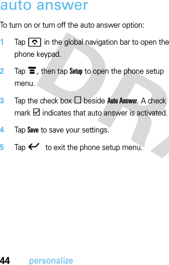 44personalizeauto answerTo turn on or turn off the auto answer option:  1Tap o in the global navigation bar to open the phone keypad.2Tap é, then tap Setup to open the phone setup menu.3Tap the check box e beside Auto Answer. A check mark d indicates that auto answer is activated.4Tap Save to save your settings.5Tap ó to exit the phone setup menu.