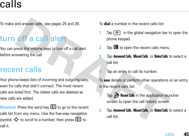 45callscallsTo make and answer calls, see pages 25 and 26.turn off a call alertYou can press the volume keys to turn off a call alert before answering the call.recent callsYour phone keeps lists of incoming and outgoing calls, even for calls that didn’t connect. The most recent calls are listed first. The oldest calls are deleted as new calls are added.Shortcut: Press the send key N to go to the recent calls list from any menu. Use the five-way navigation joystick S to scroll to a number, then press N to call it.To dial a number in the recent calls list:  1Tap o in the global navigation bar to open the phone keypad.2Tap P to open the recent calls menu.3Tap Answered Calls, Missed Calls, or Dialed Calls to select a call list.4Tap an entry to call its number.To see details or perform other operations on an entry in the recent calls list:  1Tap q Recent Calls in the application launcher screen to open the call history screen.2Tap Answered Calls, Missed Calls, or Dialed Calls to select a call list.