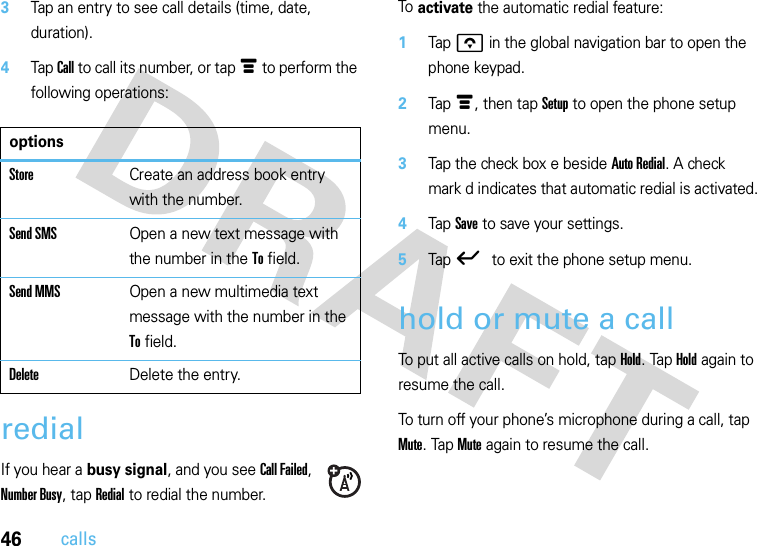 46calls3Tap an entry to see call details (time, date, duration).4Tap Call to call its number, or tap é to perform the following operations:redialIf you hear a busy signal, and you see Call Failed, Number Busy, tap Redial to redial the number.To activate the automatic redial feature:  1Tap o in the global navigation bar to open the phone keypad.2Tap é, then tap Setup to open the phone setup menu.3Tap the check box e beside Auto Redial. A check mark d indicates that automatic redial is activated.4Tap Save to save your settings.5Tap ó to exit the phone setup menu.hold or mute a callTo put all active calls on hold, tap Hold. Tap Hold again to resume the call.To turn off your phone’s microphone during a call, tap Mute. Tap Mute again to resume the call.optionsStoreCreate an address book entry with the number.Send SMSOpen a new text message with the number in the To field.Send MMSOpen a new multimedia text message with the number in the To field.DeleteDelete the entry.