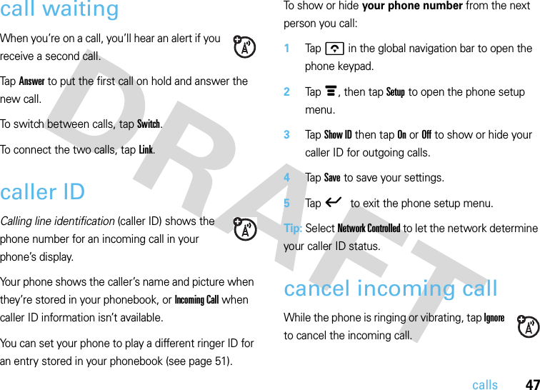 47callscall waitingWhen you’re on a call, you’ll hear an alert if you receive a second call.Tap Answer to put the first call on hold and answer the new call.To switch between calls, tap Switch.To connect the two calls, tap Link.caller IDCalling line identification (caller ID) shows the phone number for an incoming call in your phone’s display.Your phone shows the caller’s name and picture when they’re stored in your phonebook, or Incoming Call when caller ID information isn’t available.You can set your phone to play a different ringer ID for an entry stored in your phonebook (see page 51).To show or hide your phone number from the next person you call:  1Tap o in the global navigation bar to open the phone keypad.2Tap é, then tap Setup to open the phone setup menu.3Tap Show ID then tap On or Off to show or hide your caller ID for outgoing calls.4Tap Save to save your settings.5Tap ó to exit the phone setup menu.Tip: Select Network Controlled to let the network determine your caller ID status.cancel incoming callWhile the phone is ringing or vibrating, tap Ignore to cancel the incoming call.