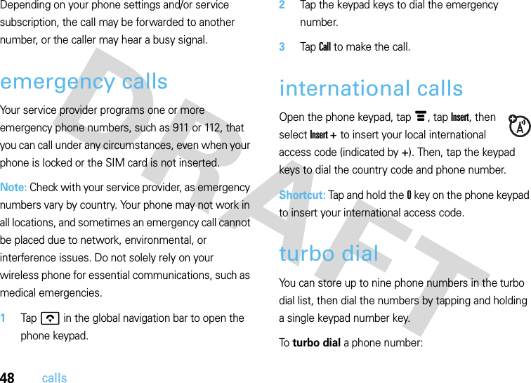 48callsDepending on your phone settings and/or service subscription, the call may be forwarded to another number, or the caller may hear a busy signal.emergency callsYour service provider programs one or more emergency phone numbers, such as 911 or 112, that you can call under any circumstances, even when your phone is locked or the SIM card is not inserted.Note: Check with your service provider, as emergency numbers vary by country. Your phone may not work in all locations, and sometimes an emergency call cannot be placed due to network, environmental, or interference issues. Do not solely rely on your wireless phone for essential communications, such as medical emergencies.  1Tap o in the global navigation bar to open the phone keypad.2Tap the keypad keys to dial the emergency number.3Tap Call to make the call.international callsOpen the phone keypad, tap é, tap Insert, then select Insert + to insert your local international access code (indicated by +). Then, tap the keypad keys to dial the country code and phone number.Shortcut: Tap and hold the0 key on the phone keypad to insert your international access code.turbo dialYou can store up to nine phone numbers in the turbo dial list, then dial the numbers by tapping and holding a single keypad number key.To turbo dial a phone number: