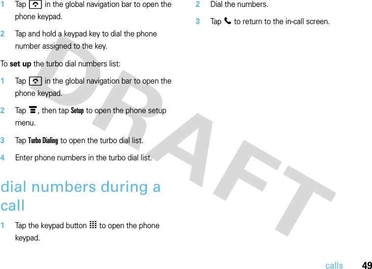 49calls  1Tap o in the global navigation bar to open the phone keypad.2Tap and hold a keypad key to dial the phone number assigned to the key.To set up the turbo dial numbers list:  1Tap o in the global navigation bar to open the phone keypad.2Tap é, then tap Setup to open the phone setup menu.3Tap Turbo Dialing to open the turbo dial list.4Enter phone numbers in the turbo dial list.dial numbers during a call  1Tap the keypad button à to open the phone keypad.2Dial the numbers.3Tap l to return to the in-call screen.