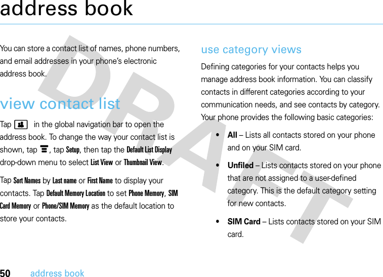 50address bookaddress bookYou can store a contact list of names, phone numbers, and email addresses in your phone’s electronic address book.view contact listTap &gt; in the global navigation bar to open the address book. To change the way your contact list is shown, tap é, tap Setup, then tap the Default List Display drop-down menu to select List View or Thumbnail View.Tap Sort Names by Last name or First Name to display your contacts. Tap Default Memory Location to set Phone Memory, SIM Card Memory or Phone/SIM Memory as the default location to store your contacts.use category viewsDefining categories for your contacts helps you manage address book information. You can classify contacts in different categories according to your communication needs, and see contacts by category. Your phone provides the following basic categories:•All – Lists all contacts stored on your phone and on your SIM card.• Unfiled – Lists contacts stored on your phone that are not assigned to a user-defined category. This is the default category setting for new contacts.•SIM Card – Lists contacts stored on your SIM card.