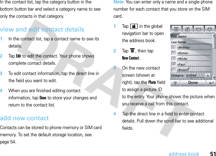 51address bookIn the contact list, tap the category button in the bottom button bar and select a category name to see only the contacts in that category.view and edit contact details  1In the contact list, tap a contact name to see its details.2Tap Edit to edit the contact. Your phone shows complete contact details.3To edit contact information, tap the direct line in the field you want to edit.4When you are finished editing contact information, tap Done to store your changes and return to the contact list.add new contactContacts can be stored to phone memory or SIM card memory. To set the default storage location, see page 54.Note: You can enter only a name and a single phone number for each contact that you store on the SIM card.  1Tap&gt; in the global navigation bar to open the address book.2Tap é, then tap New Contact.3On the new contact screen (shown at right), tap the Photo field to assign a picture ID to the entry. Your phone shows the picture when you receive a call from this contact.4Tap the direct line in a field to enter contact details. Pull down the scroll bar to see additional fields.First Name:Category:  UnfiledLast Name:&lt;Mobile&gt;&lt;Email&gt;&lt;Fax&gt;&lt;Work&gt;&lt;Home&gt;Done