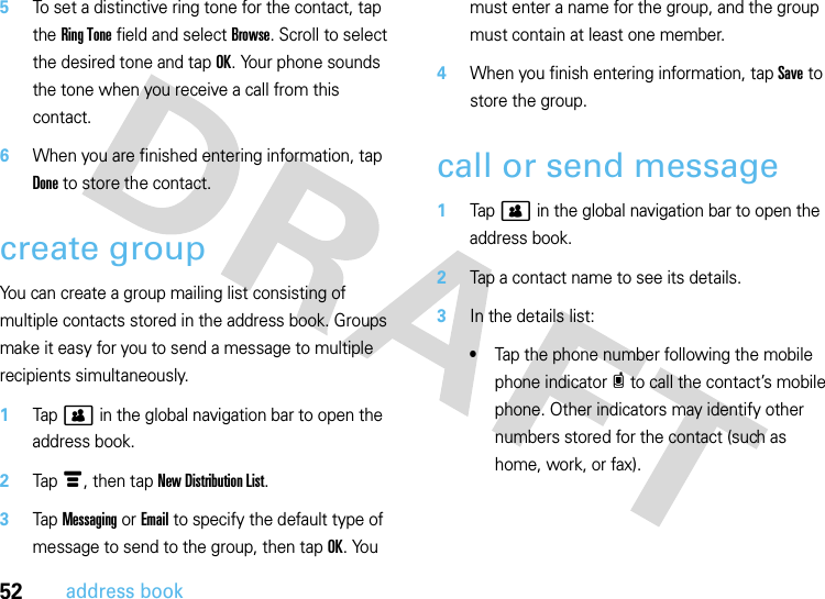 52address book5To set a distinctive ring tone for the contact, tap the Ring Tone field and select Browse. Scroll to select the desired tone and tap OK. Your phone sounds the tone when you receive a call from this contact.6When you are finished entering information, tap Done to store the contact.create groupYou can create a group mailing list consisting of multiple contacts stored in the address book. Groups make it easy for you to send a message to multiple recipients simultaneously.  1Tap &gt; in the global navigation bar to open the address book.2Tap é, then tap New Distribution List.3Tap Messaging or Email to specify the default type of message to send to the group, then tap OK. You must enter a name for the group, and the group must contain at least one member.4When you finish entering information, tap Save to store the group.call or send message  1Tap &gt; in the global navigation bar to open the address book.2Tap a contact name to see its details.3In the details list:•Tap the phone number following the mobile phone indicator c to call the contact’s mobile phone. Other indicators may identify other numbers stored for the contact (such as home, work, or fax).