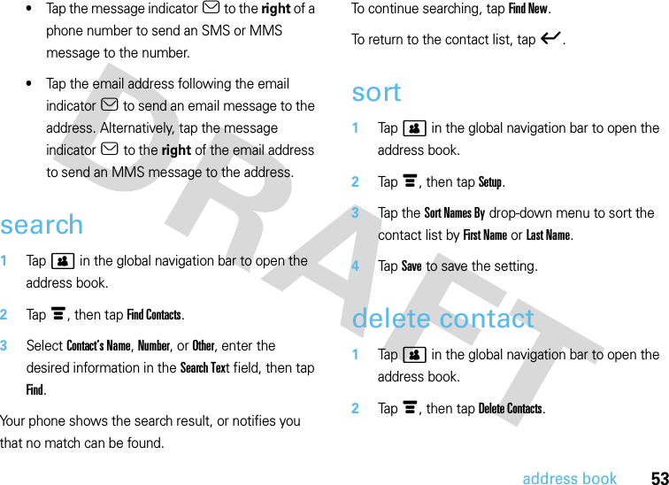 53address book•Tap the message indicator a to the right of a phone number to send an SMS or MMS message to the number.•Tap the email address following the email indicator a to send an email message to the address. Alternatively, tap the message indicator a to the right of the email address to send an MMS message to the address.search  1Tap &gt; in the global navigation bar to open the address book.2Tap é, then tap Find Contacts.3Select Contact’s Name, Number, or Other, enter the desired information in the Search Text field, then tap Find.Your phone shows the search result, or notifies you that no match can be found.To continue searching, tap Find New.To return to the contact list, tap ó.sort  1Tap&gt; in the global navigation bar to open the address book.2Tap é, then tap Setup.3Tap t h e  Sort Names By drop-down menu to sort the contact list by First Name or Last Name.4Tap Save to save the setting.delete contact  1Tap &gt; in the global navigation bar to open the address book.2Tap é, then tap Delete Contacts.