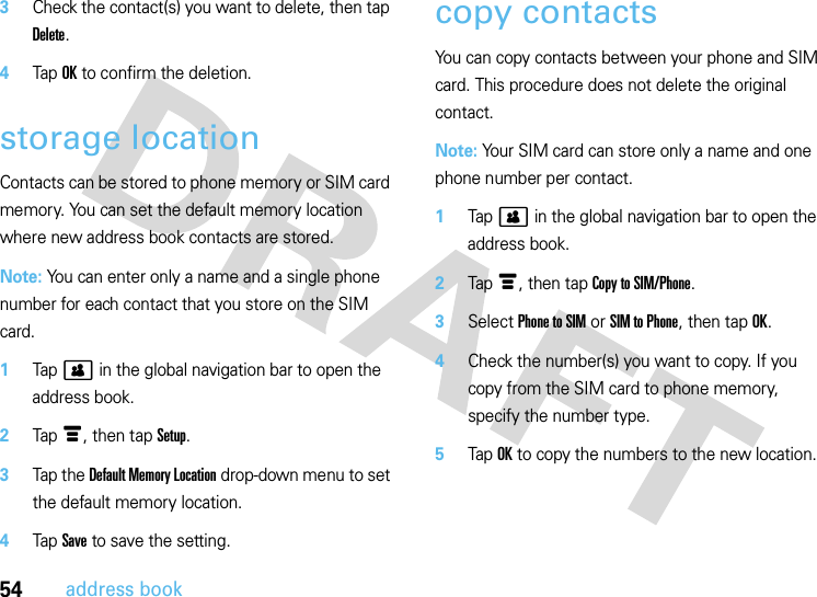 54address book3Check the contact(s) you want to delete, then tap Delete.4Tap OK to confirm the deletion.storage locationContacts can be stored to phone memory or SIM card memory. You can set the default memory location where new address book contacts are stored.Note: You can enter only a name and a single phone number for each contact that you store on the SIM card.  1Tap&gt; in the global navigation bar to open the address book.2Tap é, then tap Setup.3Tap the Default Memory Location drop-down menu to set the default memory location.4Tap Save to save the setting.copy contactsYou can copy contacts between your phone and SIM card. This procedure does not delete the original contact.Note: Your SIM card can store only a name and one phone number per contact.   1Tap &gt; in the global navigation bar to open the address book.2Tap é, then tap Copy to SIM/Phone.3Select Phone to SIM or SIM to Phone, then tap OK.4Check the number(s) you want to copy. If you copy from the SIM card to phone memory, specify the number type.5Tap OK to copy the numbers to the new location.