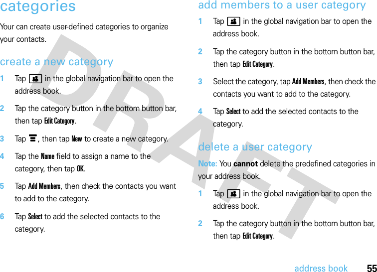 55address bookcategoriesYour can create user-defined categories to organize your contacts.create a new category  1Tap&gt; in the global navigation bar to open the address book.2Tap the category button in the bottom button bar, then tap Edit Category.3Tap é, then tap New to create a new category.4Tap t h e  Name field to assign a name to the category, then tap OK.5Tap Add Members, then check the contacts you want to add to the category.6Tap Select to add the selected contacts to the category.add members to a user category  1Tap&gt; in the global navigation bar to open the address book.2Tap the category button in the bottom button bar, then tap Edit Category.3Select the category, tap Add Members, then check the contacts you want to add to the category.4Tap Select to add the selected contacts to the category.delete a user categoryNote: You cannot delete the predefined categories in your address book.  1Tap&gt; in the global navigation bar to open the address book.2Tap the category button in the bottom button bar, then tap Edit Category.