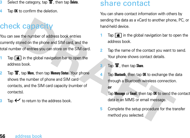 56address book3Select the category, tap é, then tap Delete.4Tap OK to confirm the deletion.check capacityYou can see the number of address book entries currently stored on the phone and SIM card, and the total number of entries you can store on the SIM card.  1Tap &gt; in the global navigation bar to open the address book.2Tap é, tap More, then tap Memory Status. Your phone shows the number of phone and SIM card contacts, and the SIM card capacity (number of contacts).3Tap ó to return to the address book. share contactYou can share contact information with others by sending the data as a vCard to another phone, PC, or hand-held device.  1Tap &gt; in the global navigation bar to open the address book.2Tap the name of the contact you want to send. Your phone shows contact details.3Tap é, then tap Share.4Tap Bluetooth, then tap OK to exchange the data through a Bluetooth wireless connection.orTap Message or Email, then tap OK to send the contact data in an MMS or email message.5Complete the setup procedure for the transfer method you selected.