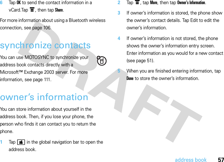 57address book6Tap OK to send the contact information in a vCard.Tap é, then tap Share.For more information about using a Bluetooth wireless connection, see page 106.synchronize contactsYou can use MOTOSYNC to synchronize your address book contacts directly with a Microsoft™ Exchange 2003 server. For more information, see page 111.owner’s informationYou can store information about yourself in the address book. Then, if you lose your phone, the person who finds it can contact you to return the phone.  1Tap &gt; in the global navigation bar to open the address book.2Tap é, tap More, then tap Owner’s Information.3If owner’s information is stored, the phone show the owner’s contact details. Tap Edit to edit the owner’s information.4If owner’s information is not stored, the phone shows the owner’s information entry screen. Enter information as you would for a new contact (see page 51).5When you are finished entering information, tap Done to store the owner’s information.