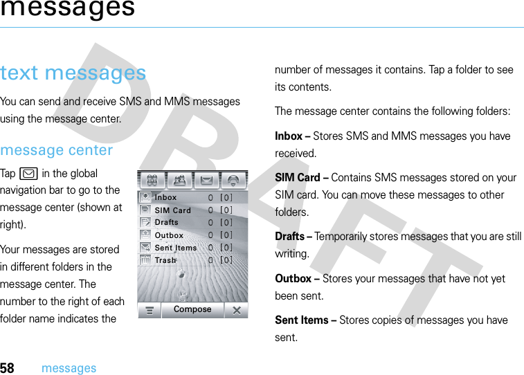 58messagesmessagestext messagesYou can send and receive SMS and MMS messages using the message center.message centerTap? in the global navigation bar to go to the message center (shown at right).Your messages are stored in different folders in the message center. The number to the right of each folder name indicates the number of messages it contains. Tap a folder to see its contents.The message center contains the following folders:Inbox – Stores SMS and MMS messages you have received.SIM Card – Contains SMS messages stored on your SIM card. You can move these messages to other folders.Drafts – Temporarily stores messages that you are still writing.Outbox – Stores your messages that have not yet been sent.Sent Items – Stores copies of messages you have sent.InboxTrashSent ItemsOutboxDraftsSIM CardCompose