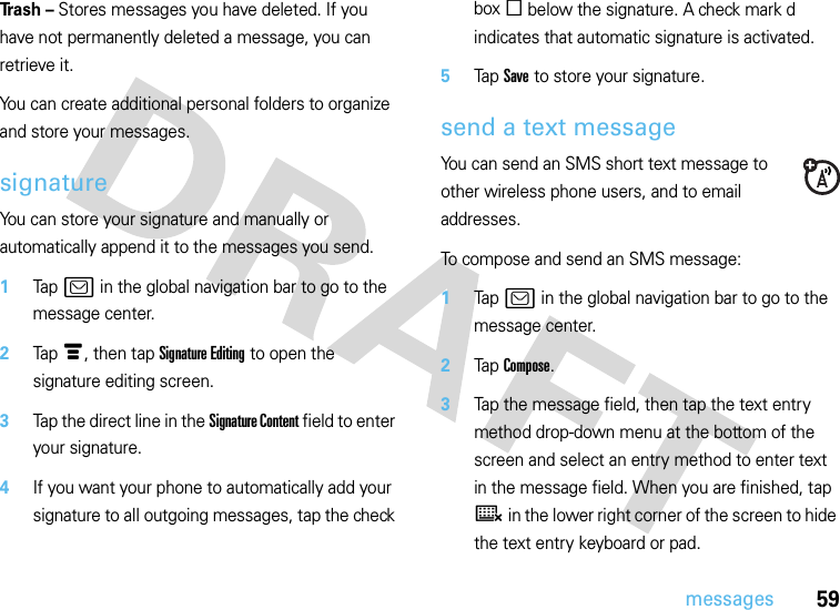 59messagesTr a s h  – Stores messages you have deleted. If you have not permanently deleted a message, you can retrieve it.You can create additional personal folders to organize and store your messages.signatureYou can store your signature and manually or automatically append it to the messages you send.  1Tap ? in the global navigation bar to go to the message center.2Tap é, then tap Signature Editing to open the signature editing screen.3Tap the direct line in the Signature Content field to enter your signature.4If you want your phone to automatically add your signature to all outgoing messages, tap the check box e below the signature. A check mark d indicates that automatic signature is activated.5Tap Save to store your signature.send a text messageYou can send an SMS short text message to other wireless phone users, and to email addresses.To compose and send an SMS message:  1Tap ? in the global navigation bar to go to the message center.2Tap Compose.3Tap the message field, then tap the text entry method drop-down menu at the bottom of the screen and select an entry method to enter text in the message field. When you are finished, tap ë in the lower right corner of the screen to hide the text entry keyboard or pad.