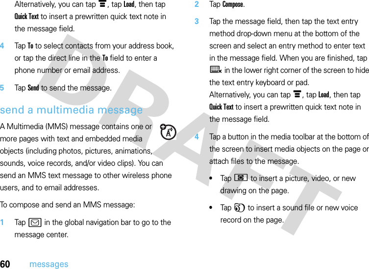 60messagesAlternatively, you can tap é, tap Load, then tap Quick Text to insert a prewritten quick text note in the message field.4Tap To to select contacts from your address book, or tap the direct line in the To field to enter a phone number or email address.5Tap Send to send the message.send a multimedia messageA Multimedia (MMS) message contains one or more pages with text and embedded media objects (including photos, pictures, animations, sounds, voice records, and/or video clips). You can send an MMS text message to other wireless phone users, and to email addresses.To compose and send an MMS message:  1Tap ? in the global navigation bar to go to the message center.2Tap Compose.3Tap the message field, then tap the text entry method drop-down menu at the bottom of the screen and select an entry method to enter text in the message field. When you are finished, tap ë in the lower right corner of the screen to hide the text entry keyboard or pad.Alternatively, you can tap é, tap Load, then tap Quick Text to insert a prewritten quick text note in the message field.4Tap a button in the media toolbar at the bottom of the screen to insert media objects on the page or attach files to the message.•Tap j to insert a picture, video, or new drawing on the page.•Tap F to insert a sound file or new voice record on the page.