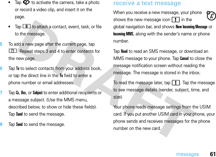 61messages•Tap G to activate the camera, take a photo or record a video clip, and insert it on the page.•Tap h to attach a contact, event, task, or file to the message.5To add a new page after the current page, tap i. Repeat steps 3 and 4 to enter contents for the new page.6Tap To to select contacts from your address book, or tap the direct line in the To field to enter a phone number or email addresses.7Tap Cc, Bcc, or Subject to enter additional recipients or a message subject. (Use the MMS menu, described below, to show or hide these fields). Tap Send to send the message.8Tap Send to send the message.receive a text messageWhen you receive a new message, your phone shows the new message icon ! in the global navigation bar, and shows New Incoming Message or Incoming MMS, along with the sender’s name or phone number.Tap Read to read an SMS message, or download an MMS message to your phone. Tap Cancel to close the message notification screen without reading the message. The message is stored in the inbox.To read the message later, tap !. Tap the message to see message details (sender, subject, time, and size).Your phone reads message settings from the USIM card. If you put another USIM card in your phone, your phone sends and receives messages for the phone number on the new card.