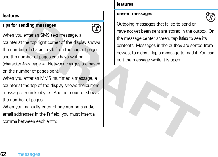 62messagesfeaturestips for sending messagesWhen you enter an SMS text message, a counter at the top right corner of the display shows the number of characters left on the current page, and the number of pages you have written (character #&gt;&gt; page #). Network charges are based on the number of pages sent.When you enter an MMS multimedia message, a counter at the top of the display shows the current message size in kilobytes. Another counter shows the number of pages.When you manually enter phone numbers and/or email addresses in the To field, you must insert a comma between each entry.unsent messagesOutgoing messages that failed to send or have not yet been sent are stored in the outbox. On the message center screen, tap Outbox to see its contents. Messages in the outbox are sorted from newest to oldest. Tap a message to read it. You can edit the message while it is open.features