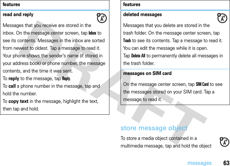 63messagesstore message objectTo store a media object contained in a multimedia message, tap and hold the object read and replyMessages that you receive are stored in the inbox. On the message center screen, tap Inbox to see its contents. Messages in the inbox are sorted from newest to oldest. Tap a message to read it. Your phone shows the sender’s name (if stored in your address book) or phone number, the message contents, and the time it was sent.To  reply to the message, tap Reply.To  call a phone number in the message, tap and hold the number.To  copy text in the message, highlight the text, then tap and hold.featuresdeleted messagesMessages that you delete are stored in the trash folder. On the message center screen, tap Trash to see its contents. Tap a message to read it. You can edit the message while it is open. Tap Delete All to permanently delete all messages in the trash folder.messages on SIM cardOn the message center screen, tap SIM Card to see the messages stored on your SIM card. Tap a message to read it.features