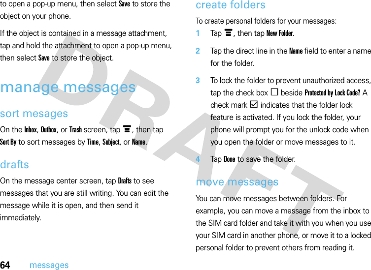 64messagesto open a pop-up menu, then select Save to store the object on your phone.If the object is contained in a message attachment, tap and hold the attachment to open a pop-up menu, then select Save to store the object.manage messagessort mesagesOn the Inbox, Outbox, or Trash screen, tapé, then tap Sort By to sort messages by Time, Subject, or Name.draftsOn the message center screen, tap Drafts to see messages that you are still writing. You can edit the message while it is open, and then send it immediately.create foldersTo create personal folders for your messages:  1Tapé, then tap New Folder.2Tap the direct line in the Name field to enter a name for the folder.3To lock the folder to prevent unauthorized access, tap the check boxe beside Protected by Lock Code? A check markd indicates that the folder lock feature is activated. If you lock the folder, your phone will prompt you for the unlock code when you open the folder or move messages to it.4Tap Done to save the folder.move messagesYou can move messages between folders. For example, you can move a message from the inbox to the SIM card folder and take it with you when you use your SIM card in another phone, or move it to a locked personal folder to prevent others from reading it.