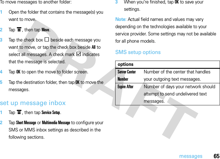 65messagesTo move messages to another folder:  1Open the folder that contains the message(s) you want to move.2Tapé, then tap Move.3Tap the check boxe beside each message you want to move, or tap the check box beside All to select all messages. A check markd indicates that the message is selected.4Tap OK to open the move to folder screen.5Tap the destination folder, then tap OK to move the messages.set up message inbox  1Tapé, then tap Service Setup.2Tap Short Message or Multimedia Message to configure your SMS or MMS inbox settings as described in the following sections.3When you’re finished, tap OK to save your settings.Note: Actual field names and values may vary depending on the technologies available to your service provider. Some settings may not be available for all phone models.SMS setup optionsoptionsServer Center NumberNumber of the center that handles your outgoing text messages.Expire AfterNumber of days your network should attempt to send undelivered text messages.