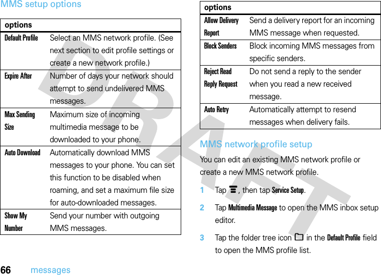66messagesMMS setup optionsMMS network profile setupYou can edit an existing MMS network profile or create a new MMS network profile.  1Tapé, then tap Service Setup.2Tap Multimedia Message to open the MMS inbox setup editor.3Tap the folder tree icon_ in the Default Profile field to open the MMS profile list.optionsDefault ProfileSelect an MMS network profile. (See next section to edit profile settings or create a new network profile.)Expire AfterNumber of days your network should attempt to send undelivered MMS messages.Max Sending SizeMaximum size of incoming multimedia message to be downloaded to your phone.Auto DownloadAutomatically download MMS messages to your phone. You can set this function to be disabled when roaming, and set a maximum file size for auto-downloaded messages.Show My NumberSend your number with outgoing MMS messages.Allow Delivery ReportSend a delivery report for an incoming MMS message when requested.Block SendersBlock incoming MMS messages from specific senders.Reject Read Reply RequestDo not send a reply to the sender when you read a new received message.Auto RetryAutomatically attempt to resend messages when delivery fails.options