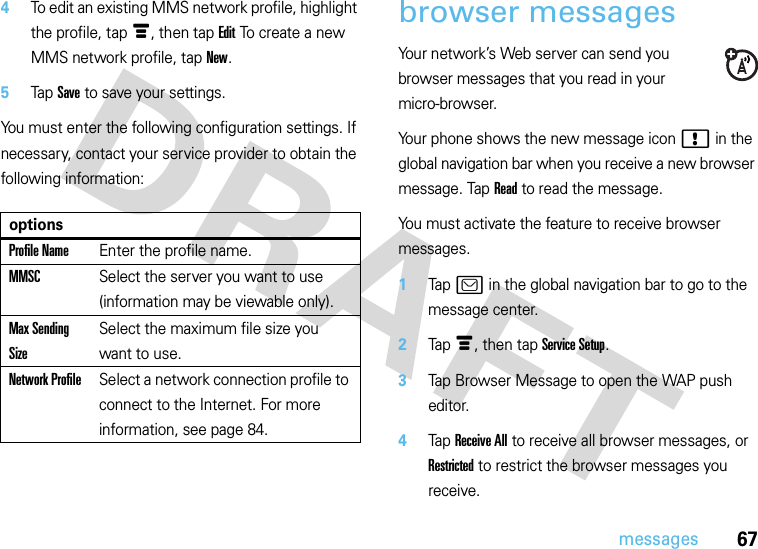 67messages4To edit an existing MMS network profile, highlight the profile, tapé, then tap Edit To create a new MMS network profile, tap New.5Tap Save to save your settings.You must enter the following configuration settings. If necessary, contact your service provider to obtain the following information:browser messagesYour network’s Web server can send you browser messages that you read in your micro-browser.Your phone shows the new message icon ! in the global navigation bar when you receive a new browser message. Tap Read to read the message.You must activate the feature to receive browser messages.  1Tap ? in the global navigation bar to go to the message center.2Tap é, then tap Service Setup.3Tap Browser Message to open the WAP push editor.4Tap Receive All to receive all browser messages, or Restricted to restrict the browser messages you receive.optionsProfile NameEnter the profile name.MMSCSelect the server you want to use (information may be viewable only).Max Sending SizeSelect the maximum file size you want to use.Network ProfileSelect a network connection profile to connect to the Internet. For more information, see page 84.