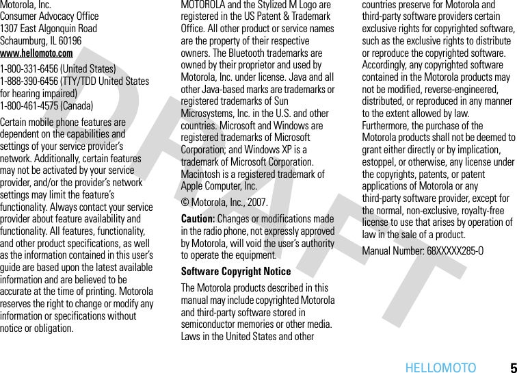 HELLOMOTO5 Motorola, Inc.Consumer Advocacy Office1307 East Algonquin RoadSchaumburg, IL 60196www.hellomoto.com1-800-331-6456 (United States)1-888-390-6456 (TTY/TDD United States for hearing impaired)1-800-461-4575 (Canada)Certain mobile phone features are dependent on the capabilities and settings of your service provider’s network. Additionally, certain features may not be activated by your service provider, and/or the provider’s network settings may limit the feature’s functionality. Always contact your service provider about feature availability and functionality. All features, functionality, and other product specifications, as well as the information contained in this user’s guide are based upon the latest available information and are believed to be accurate at the time of printing. Motorola reserves the right to change or modify any information or specifications without notice or obligation.MOTOROLA and the Stylized M Logo are registered in the US Patent &amp; Trademark Office. All other product or service names are the property of their respective owners. The Bluetooth trademarks are owned by their proprietor and used by Motorola, Inc. under license. Java and all other Java-based marks are trademarks or registered trademarks of Sun Microsystems, Inc. in the U.S. and other countries. Microsoft and Windows are registered trademarks of Microsoft Corporation; and Windows XP is a trademark of Microsoft Corporation. Macintosh is a registered trademark of Apple Computer, Inc. © Motorola, Inc., 2007.Caution: Changes or modifications made in the radio phone, not expressly approved by Motorola, will void the user’s authority to operate the equipment.Software Copyright NoticeThe Motorola products described in this manual may include copyrighted Motorola and third-party software stored in semiconductor memories or other media. Laws in the United States and other countries preserve for Motorola and third-party software providers certain exclusive rights for copyrighted software, such as the exclusive rights to distribute or reproduce the copyrighted software. Accordingly, any copyrighted software contained in the Motorola products may not be modified, reverse-engineered, distributed, or reproduced in any manner to the extent allowed by law. Furthermore, the purchase of the Motorola products shall not be deemed to grant either directly or by implication, estoppel, or otherwise, any license under the copyrights, patents, or patent applications of Motorola or any third-party software provider, except for the normal, non-exclusive, royalty-free license to use that arises by operation of law in the sale of a product.Manual Number: 68XXXXX285-O