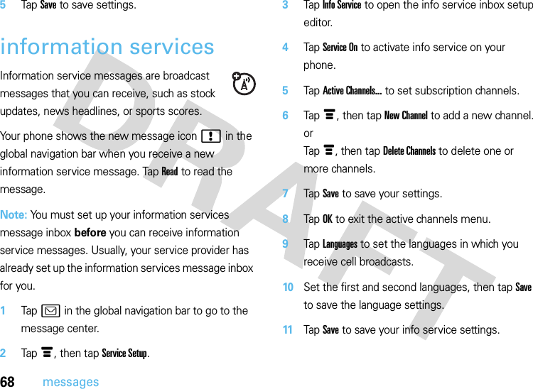 68messages5Tap Save to save settings.information servicesInformation service messages are broadcast messages that you can receive, such as stock updates, news headlines, or sports scores.Your phone shows the new message icon ! in the global navigation bar when you receive a new information service message. Tap Read to read the message.Note: You must set up your information services message inbox before you can receive information service messages. Usually, your service provider has already set up the information services message inbox for you.  1Tap ? in the global navigation bar to go to the message center.2Tap é, then tap Service Setup.3Tap Info Service to open the info service inbox setup editor.4Tap Service On to activate info service on your phone.5Tap Active Channels... to set subscription channels.6Tap é, then tap New Channel to add a new channel.orTap é, then tap Delete Channels to delete one or more channels.7Tap Save to save your settings.8Tap OK to exit the active channels menu.9Tap Languages to set the languages in which you receive cell broadcasts.10Set the first and second languages, then tap Save to save the language settings.11Tap Save to save your info service settings.