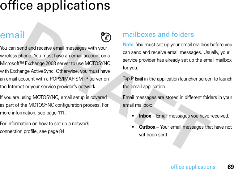 69office applicationsoffice applicationsemailYou can send and receive email messages with your wireless phone. You must have an email account on a Microsoft™ Exchange 2003 server to use MOTOSYNC with Exchange ActiveSync. Otherwise, you must have an email account with a POP3/IMAP-SMTP server on the Internet or your service provider’s network.If you are using MOTOSYNC, email setup is covered as part of the MOTOSYNC configuration process. For more information, see page 111.For information on how to set up a network connection profile, see page 84.mailboxes and foldersNote: You must set up your email mailbox before you can send and receive email messages. Usually, your service provider has already set up the email mailbox for you.Tap P  Email in the application launcher screen to launch the email application.Email messages are stored in different folders in your email mailbox:•Inbox – Email messages you have received.• Outbox – Your email messages that have not yet been sent.