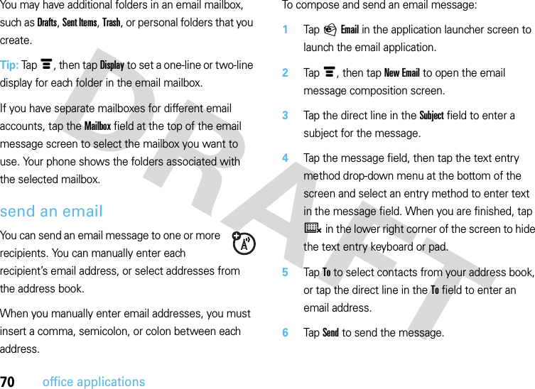 70office applicationsYou may have additional folders in an email mailbox, such as Drafts, Sent Items, Trash, or personal folders that you create.Tip: Tap é, then tap Display to set a one-line or two-line display for each folder in the email mailbox.If you have separate mailboxes for different email accounts, tap the Mailbox field at the top of the email message screen to select the mailbox you want to use. Your phone shows the folders associated with the selected mailbox.send an emailYou can send an email message to one or more recipients. You can manually enter each recipient’s email address, or select addresses from the address book.When you manually enter email addresses, you must insert a comma, semicolon, or colon between each address.To compose and send an email message:  1Tap P Email in the application launcher screen to launch the email application.2Tap é, then tap New Email to open the email message composition screen.3Tap the direct line in the Subject field to enter a subject for the message.4Tap the message field, then tap the text entry method drop-down menu at the bottom of the screen and select an entry method to enter text in the message field. When you are finished, tap ë in the lower right corner of the screen to hide the text entry keyboard or pad.5Tap To to select contacts from your address book, or tap the direct line in the To field to enter an email address.6Tap Send to send the message.