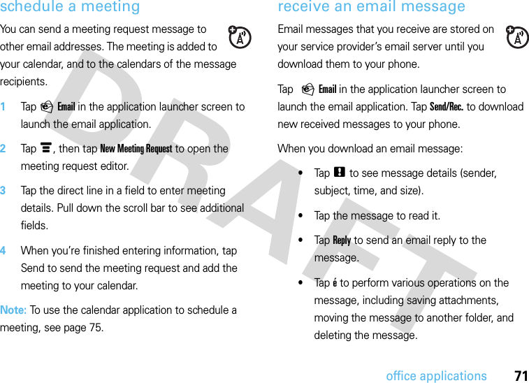 71office applicationsschedule a meetingYou can send a meeting request message to other email addresses. The meeting is added to your calendar, and to the calendars of the message recipients.  1Tap P Email in the application launcher screen to launch the email application.2Tap é, then tap New Meeting Request to open the meeting request editor.3Tap the direct line in a field to enter meeting details. Pull down the scroll bar to see additional fields.4When you’re finished entering information, tap Send to send the meeting request and add the meeting to your calendar.Note: To use the calendar application to schedule a meeting, see page 75.receive an email messageEmail messages that you receive are stored on your service provider’s email server until you download them to your phone.Tap P Email in the application launcher screen to launch the email application. Tap Send/Rec. to download new received messages to your phone.When you download an email message:•Tap . to see message details (sender, subject, time, and size).•Tap the message to read it.•Tap Reply to send an email reply to the message.•Tap é to perform various operations on the message, including saving attachments, moving the message to another folder, and deleting the message.