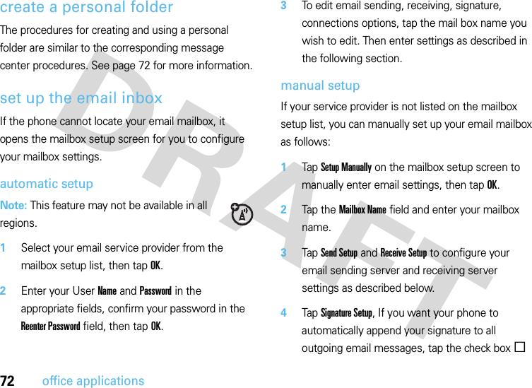 72office applicationscreate a personal folderThe procedures for creating and using a personal folder are similar to the corresponding message center procedures. See page 72 for more information.set up the email inboxIf the phone cannot locate your email mailbox, it opens the mailbox setup screen for you to configure your mailbox settings.automatic setupNote: This feature may not be available in all regions.  1Select your email service provider from the mailbox setup list, then tap OK.2Enter your User Name and Password in the appropriate fields, confirm your password in the Reenter Password field, then tap OK.3To edit email sending, receiving, signature, connections options, tap the mail box name you wish to edit. Then enter settings as described in the following section.manual setupIf your service provider is not listed on the mailbox setup list, you can manually set up your email mailbox as follows:  1Tap Setup Manually on the mailbox setup screen to manually enter email settings, then tapOK.2Tap the Mailbox Name field and enter your mailbox name.3Tap Send Setup and Receive Setup to configure your email sending server and receiving server settings as described below.4Tap Signature Setup, If you want your phone to automatically append your signature to all outgoing email messages, tap the check boxe 