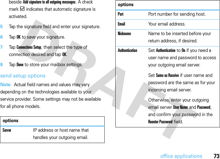 73office applicationsbeside Add signature to all outgoing messages. A check markd indicates that automatic signature is activated.5Tap the signature field and enter your signature.6Tap OK to save your signature.7Tap Connections Setup, then select the type of connection desired and tap OK.8Tap Done to store your mailbox settings.send setup optionsNote:  Actual field names and values may vary depending on the technologies available to your service provider. Some settings may not be available for all phone models.optionsServerIP address or host name that handles your outgoing email.PortPort number for sending host.EmailYour email address.NicknameName to be inserted before your return address, if desired.AuthenticationSet Authentication to On if you need a user name and password to access your outgoing email server.Set Same as Receive if user name and password are the same as for your incoming email server.Otherwise, enter your outgoing email server User Name and Password, and confirm your password in the Reenter Password field.options