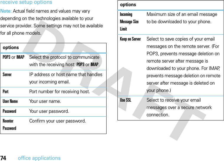 74office applicationsreceive setup optionsNote: Actual field names and values may vary depending on the technologies available to your service provider. Some settings may not be available for all phone models.optionsPOP3 or IMAPSelect the protocol to communicate with the receiving host: POP3 or IMAP.ServerIP address or host name that handles your incoming email.PortPort number for receiving host.User NameYour user name.PasswordYour user password.Reenter PasswordConfirm your user password.Incoming Message Size LimitMaximum size of an email message to be downloaded to your phone.Keep on ServerSelect to save copies of your email messages on the remote server. (For POP3, prevents message deletion on remote server after message is downloaded to your phone. For IMAP, prevents message deletion on remote server after message is deleted on your phone.)Use SSLSelect to receive your email messages over a secure network connection.options