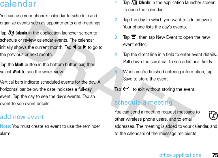 75office applicationscalendarYou can use your phone’s calendar to schedule and organize events such as appointments and meetings.Tap G Calendar in the application launcher screen to schedule or review calendar events. The calendar initially shows the current month. Tap î or ì to go to the previous or next month.Tap t h e  Month button in the bottom button bar, then select Week to see the week view.Vertical bars indicate scheduled events for the day. A horizontal bar below the date indicates a full-day event. Tap the day to see the day’s events. Tap an event to see event details.add new eventNote: You must create an event to use the reminder alarm.  1Tap G Calendar in the application launcher screen to open the calendar.2Tap the day to which you want to add an event. Your phone lists the day’s events.3Tap é, then tap New Event to open the new event editor.4Tap the direct line in a field to enter event details. Pull down the scroll bar to see additional fields.5When you’re finished entering information, tap Save to store the event.Tap ó to exit without storing the event.schedule a meetingYou can send a meeting request message to other wireless phone users, and to email addresses. The meeting is added to your calendar, and to the calendars of the message recipients.