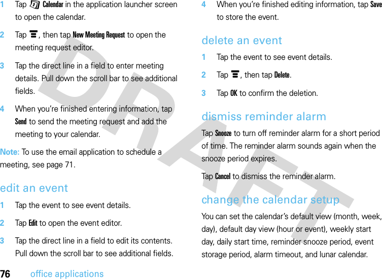 76office applications  1Tap GCalendar in the application launcher screen to open the calendar.2Tapé, then tap New Meeting Request to open the meeting request editor.3Tap the direct line in a field to enter meeting details. Pull down the scroll bar to see additional fields.4When you’re finished entering information, tap Send to send the meeting request and add the meeting to your calendar.Note: To use the email application to schedule a meeting, see page 71.edit an event  1Tap the event to see event details.2Tap Edit to open the event editor.3Tap the direct line in a field to edit its contents. Pull down the scroll bar to see additional fields.4When you’re finished editing information, tap Save to store the event.delete an event  1Tap the event to see event details.2Tap é, then tap Delete.3Tap OK to confirm the deletion.dismiss reminder alarmTap Snooze to turn off reminder alarm for a short period of time. The reminder alarm sounds again when the snooze period expires.Tap Cancel to dismiss the reminder alarm.change the calendar setupYou can set the calendar’s default view (month, week, day), default day view (hour or event), weekly start day, daily start time, reminder snooze period, event storage period, alarm timeout, and lunar calendar.